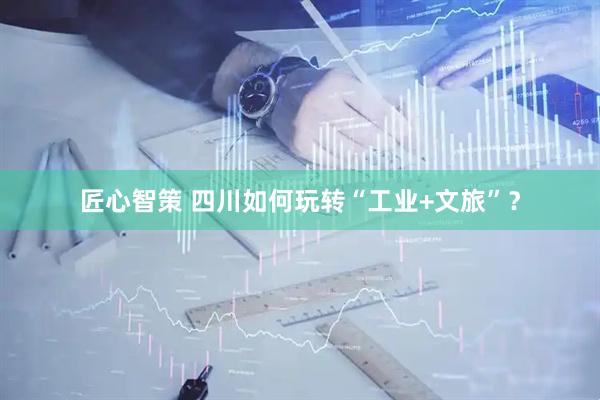 匠心智策 四川如何玩转“工业+文旅”？