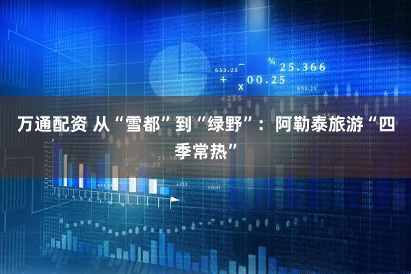 万通配资 从“雪都”到“绿野”：阿勒泰旅游“四季常热”
