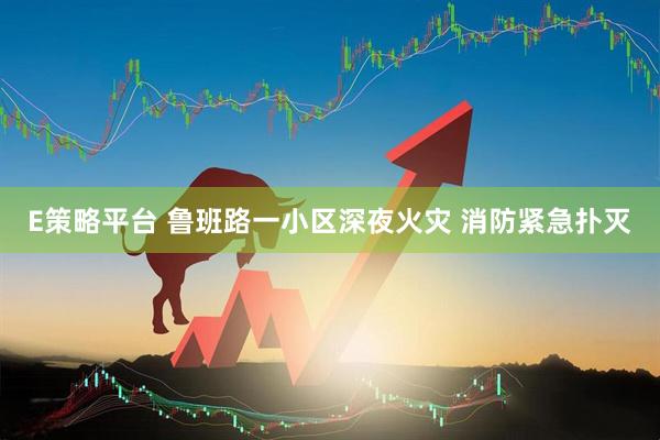 E策略平台 鲁班路一小区深夜火灾 消防紧急扑灭