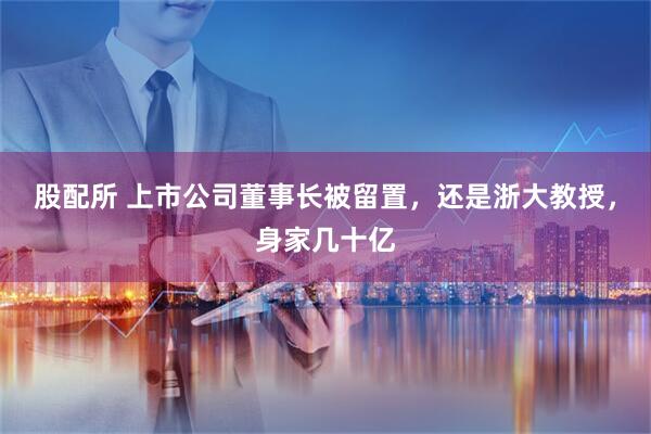 股配所 上市公司董事长被留置，还是浙大教授，身家几十亿