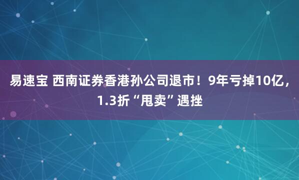 易速宝 西南证券香港孙公司退市！9年亏掉10亿，1.3折“甩卖”遇挫
