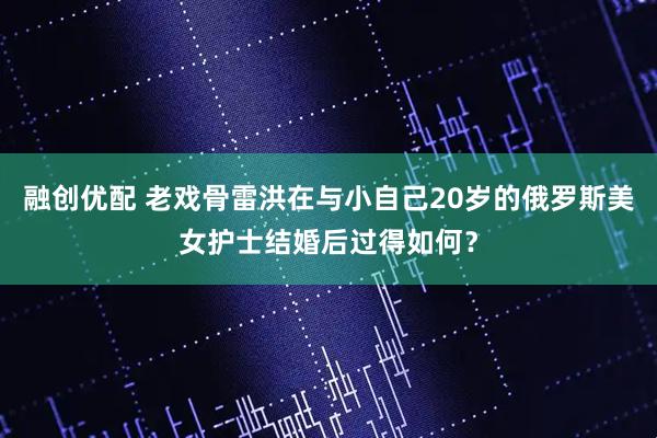 融创优配 老戏骨雷洪在与小自己20岁的俄罗斯美女护士结婚后过得如何？
