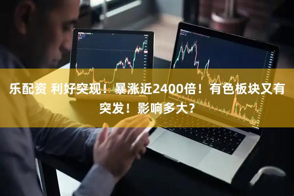 乐配资 利好突现！暴涨近2400倍！有色板块又有突发！影响多大？