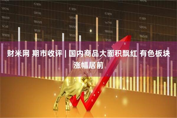 财米网 期市收评 | 国内商品大面积飘红 有色板块涨幅居前