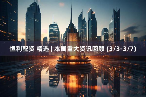 恒利配资 精选 | 本周重大资讯回顾 (3/3-3/7)