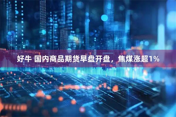 好牛 国内商品期货早盘开盘，焦煤涨超1%
