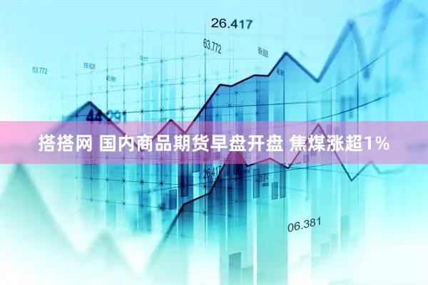 搭搭网 国内商品期货早盘开盘 焦煤涨超1%