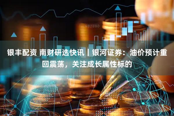 银丰配资 南财研选快讯｜银河证券：油价预计重回震荡，关注成长属性标的