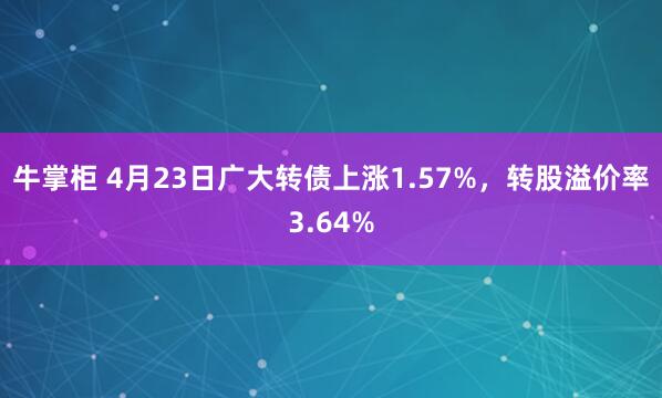 牛掌柜 4月23日广大转债上涨1.57%，转股溢价率3.64%