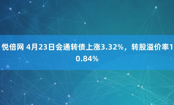 悦倍网 4月23日会通转债上涨3.32%，转股溢价率10.84%