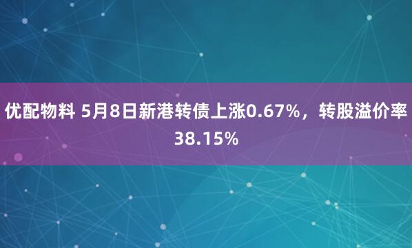 优配物料 5月8日新港转债上涨0.67%，转股溢价率38.15%