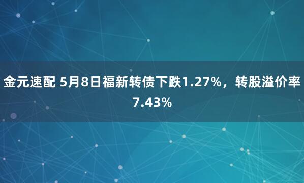 金元速配 5月8日福新转债下跌1.27%，转股溢价率7.43%