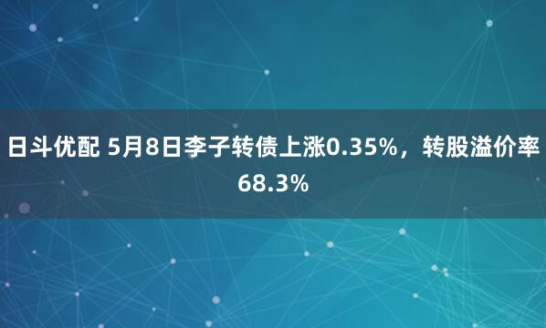 日斗优配 5月8日李子转债上涨0.35%，转股溢价率68.3%