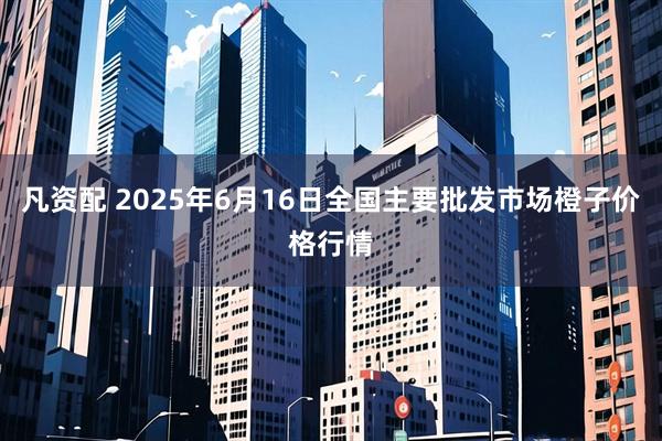 凡资配 2025年6月16日全国主要批发市场橙子价格行情