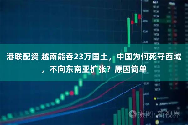 港联配资 越南能吞23万国土，中国为何死守西域，不向东南亚扩张？原因简单