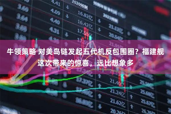 牛领策略 对美岛链发起五代机反包围圈？福建舰这次带来的惊喜，远比想象多