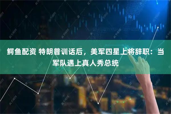 鳄鱼配资 特朗普训话后，美军四星上将辞职：当军队遇上真人秀总统