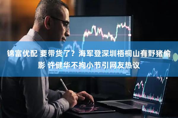 锦富优配 要带货了？海军登深圳梧桐山有野猪偷影 许健华不拘小节引网友热议