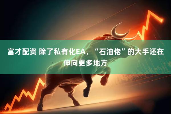 富才配资 除了私有化EA，“石油佬”的大手还在伸向更多地方