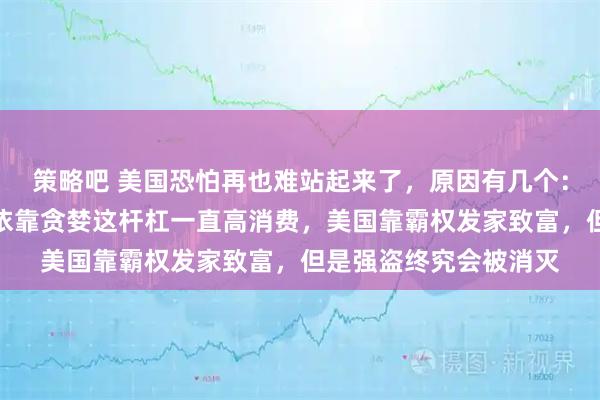 策略吧 美国恐怕再也难站起来了，原因有几个：美国的国债，美国人依靠贪婪这杆杠一直高消费，美国靠霸权发家致富，但是强盗终究会被消灭