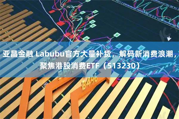 亚晶金融 Labubu官方大量补货，解码新消费浪潮，聚焦港股消费ETF（513230）