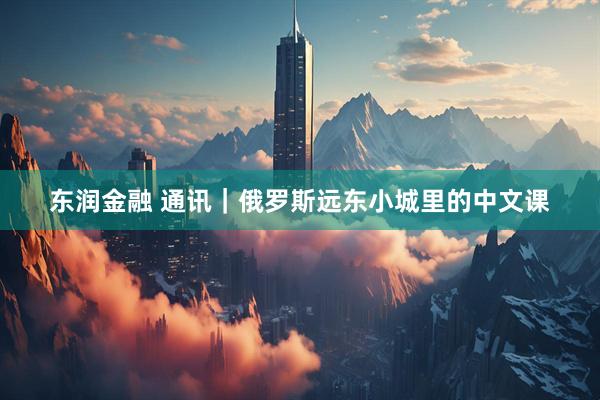 东润金融 通讯｜俄罗斯远东小城里的中文课
