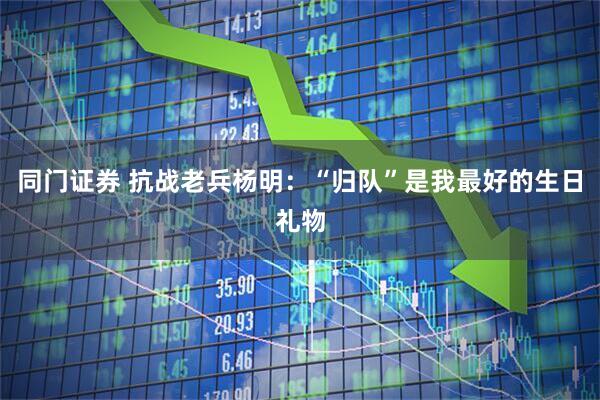 同门证券 抗战老兵杨明：“归队”是我最好的生日礼物