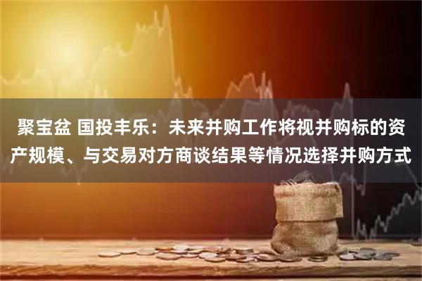 聚宝盆 国投丰乐：未来并购工作将视并购标的资产规模、与交易对方商谈结果等情况选择并购方式