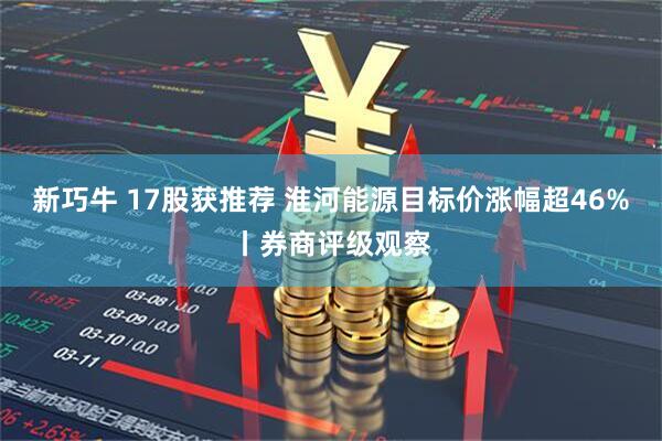 新巧牛 17股获推荐 淮河能源目标价涨幅超46%丨券商评级观察
